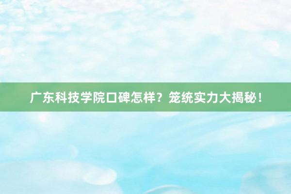 广东科技学院口碑怎样？笼统实力大揭秘！