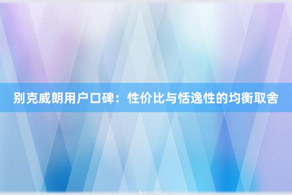 别克威朗用户口碑：性价比与恬逸性的均衡取舍